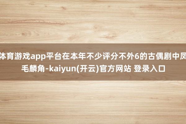 体育游戏app平台在本年不少评分不外6的古偶剧中凤毛麟角-kaiyun(开云)官方网站 登录入口
