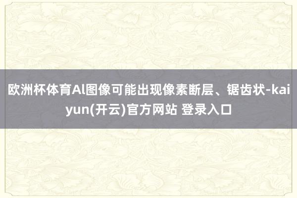 欧洲杯体育Al图像可能出现像素断层、锯齿状-kaiyun(开云)官方网站 登录入口
