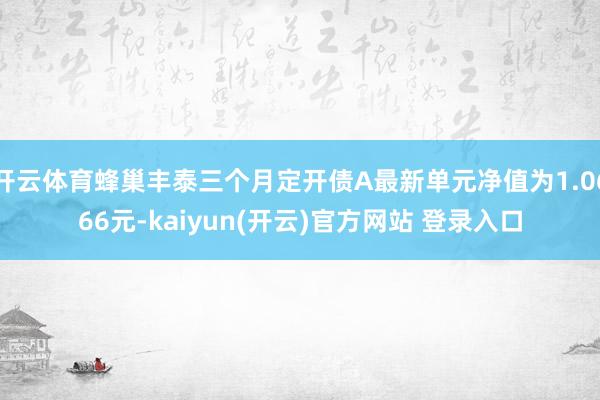 开云体育蜂巢丰泰三个月定开债A最新单元净值为1.0666元-kaiyun(开云)官方网站 登录入口