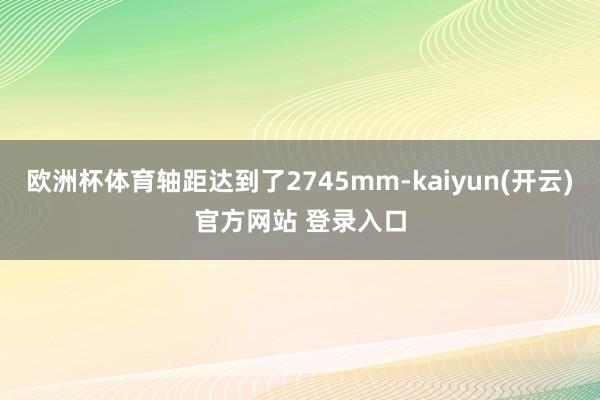   欧洲杯体育轴距达到了2745mm-kaiyun(开云)官方网站 登录入口