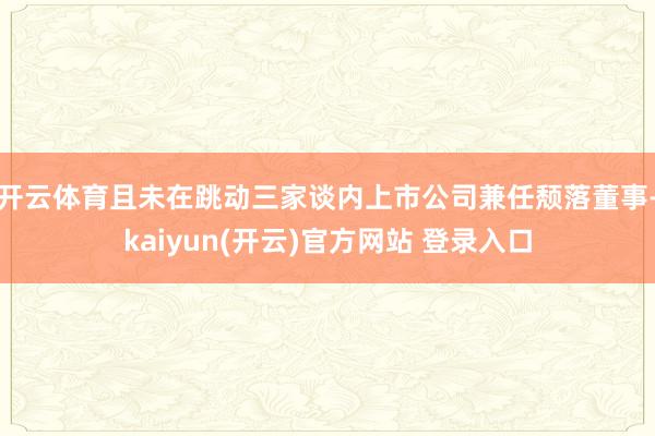 开云体育且未在跳动三家谈内上市公司兼任颓落董事-kaiyun(开云)官方网站 登录入口