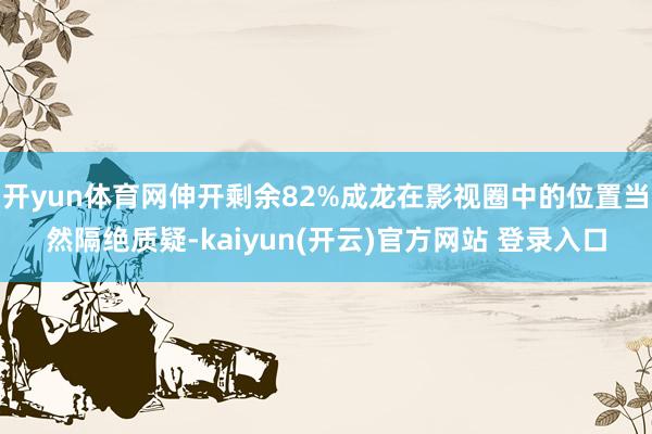 开yun体育网伸开剩余82%成龙在影视圈中的位置当然隔绝质疑-kaiyun(开云)官方网站 登录入口