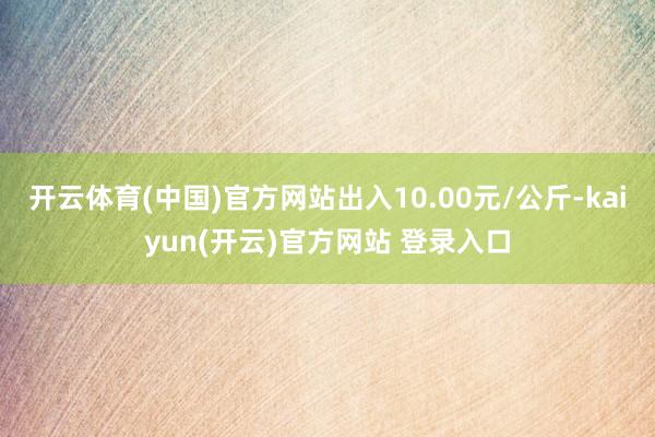 开云体育(中国)官方网站出入10.00元/公斤-kaiyun(开云)官方网站 登录入口