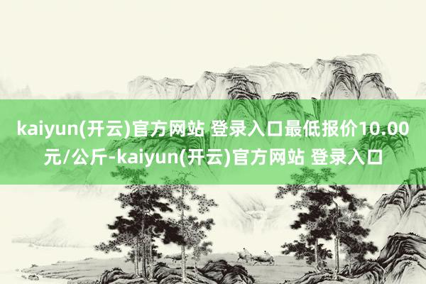 kaiyun(开云)官方网站 登录入口最低报价10.00元/公斤-kaiyun(开云)官方网站 登录入口