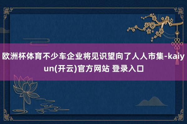 欧洲杯体育不少车企业将见识望向了人人市集-kaiyun(开云)官方网站 登录入口