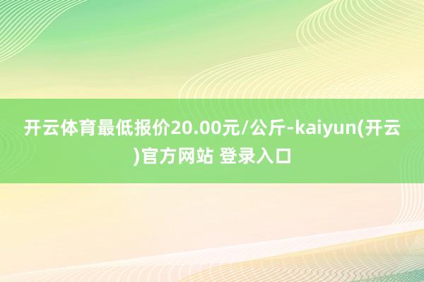   开云体育最低报价20.00元/公斤-kaiyun(开云)官方网站 登录入口
