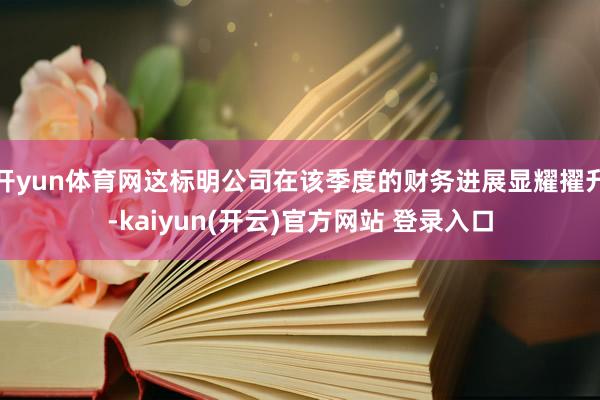 开yun体育网这标明公司在该季度的财务进展显耀擢升-kaiyun(开云)官方网站 登录入口