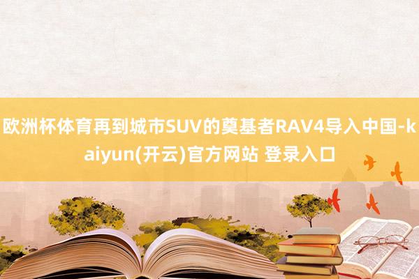 欧洲杯体育再到城市SUV的奠基者RAV4导入中国-kaiyun(开云)官方网站 登录入口