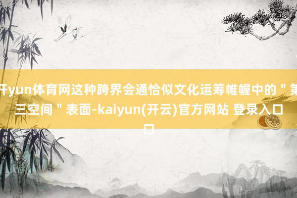 开yun体育网这种跨界会通恰似文化运筹帷幄中的＂第三空间＂表面-kaiyun(开云)官方网站 登录入口