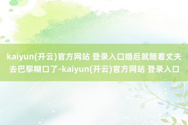 kaiyun(开云)官方网站 登录入口婚后就随着丈夫去巴黎糊口了-kaiyun(开云)官方网站 登录入口