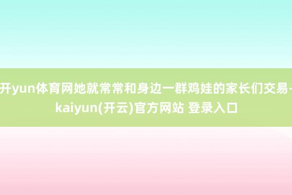 开yun体育网她就常常和身边一群鸡娃的家长们交易-kaiyun(开云)官方网站 登录入口
