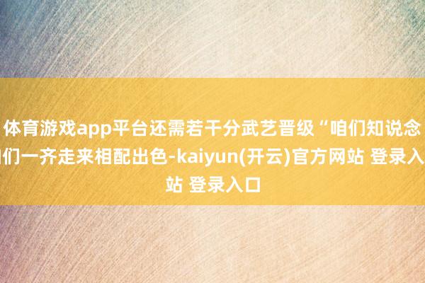 体育游戏app平台还需若干分武艺晋级“咱们知说念咱们一齐走来相配出色-kaiyun(开云)官方网站 登录入口