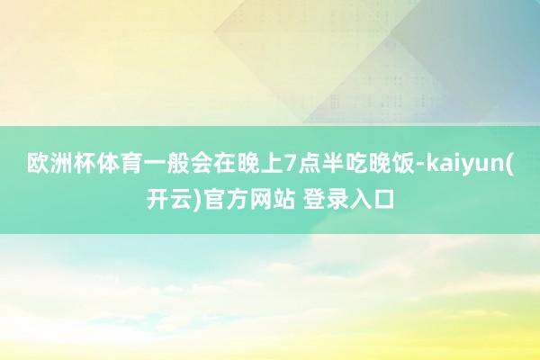 欧洲杯体育一般会在晚上7点半吃晚饭-kaiyun(开云)官方网站 登录入口