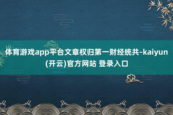 体育游戏app平台文章权归第一财经统共-kaiyun(开云)