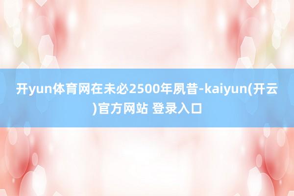 开yun体育网在未必2500年夙昔-kaiyun(开云)官方网站 登录入口