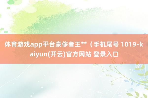 体育游戏app平台豪侈者王**（手机尾号 1019-kaiyun(开云)官方网站 登录入口