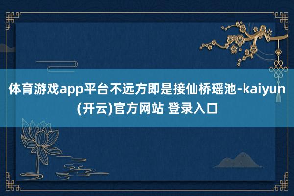 体育游戏app平台不远方即是接仙桥瑶池-kaiyun(开云)
