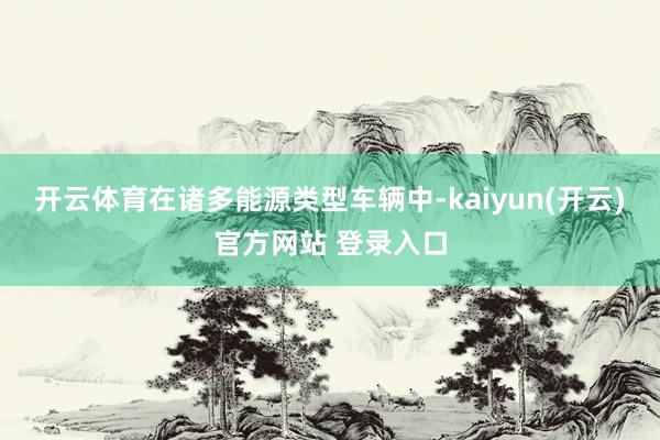开云体育在诸多能源类型车辆中-kaiyun(开云)官方网站 