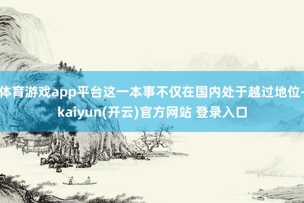 体育游戏app平台这一本事不仅在国内处于越过地位-kaiyu