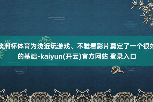 欧洲杯体育为浅近玩游戏、不雅看影片奠定了一个很好的基础-ka