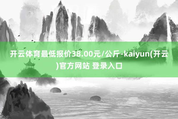 开云体育最低报价38.00元/公斤-kaiyun(开云)官方