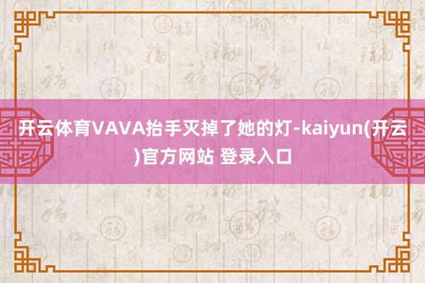 开云体育VAVA抬手灭掉了她的灯-kaiyun(开云)官方网