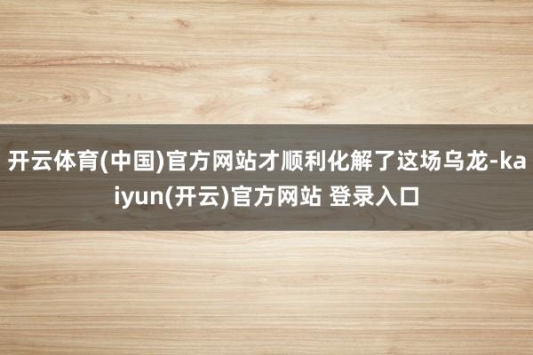 开云体育(中国)官方网站才顺利化解了这场乌龙-kaiyun(