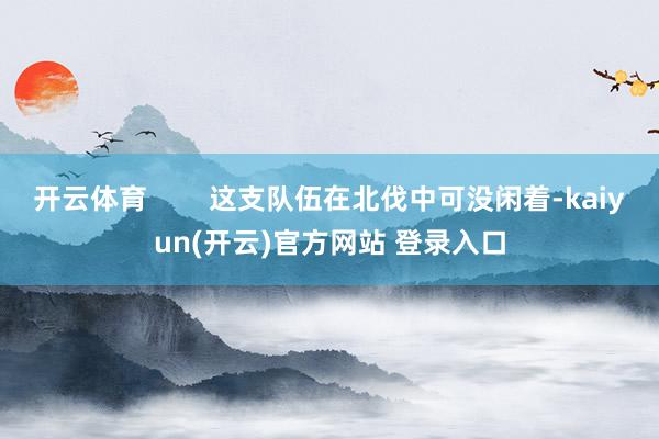 开云体育        这支队伍在北伐中可没闲着-kaiyu