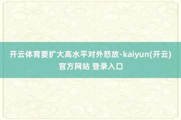 开云体育要扩大高水平对外怒放-kaiyun(开云)官方网站 