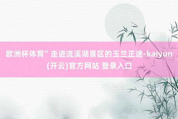 欧洲杯体育”走进流溪湖景区的玉兰正途-kaiyun(开云)官
