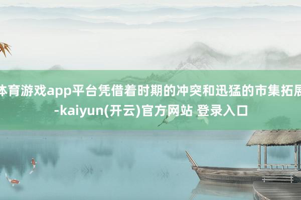 体育游戏app平台凭借着时期的冲突和迅猛的市集拓展-kaiy