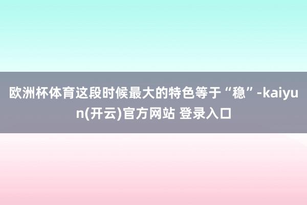 欧洲杯体育这段时候最大的特色等于“稳”-kaiyun(开云)