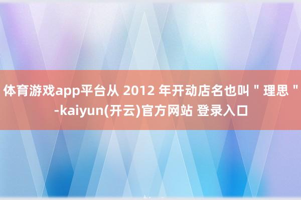 体育游戏app平台从 2012 年开动店名也叫＂理思＂-kaiyun(开云)官方网站 登录入口