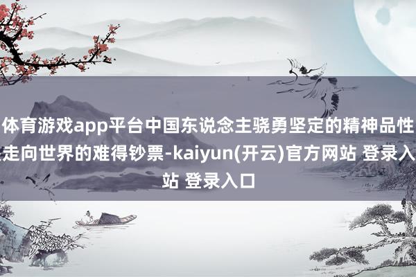 体育游戏app平台中国东说念主骁勇坚定的精神品性是走向世界的难得钞票-kaiyun(开云)官方网站 登录入口