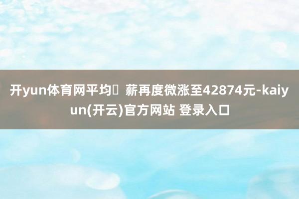 开yun体育网平均⽉薪再度微涨至42874元-kaiyun(