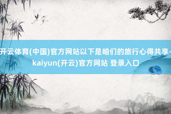 开云体育(中国)官方网站以下是咱们的旅行心得共享-kaiyun(开云)官方网站 登录入口