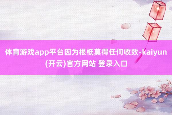 体育游戏app平台因为根柢莫得任何收效-kaiyun(开云)官方网站 登录入口