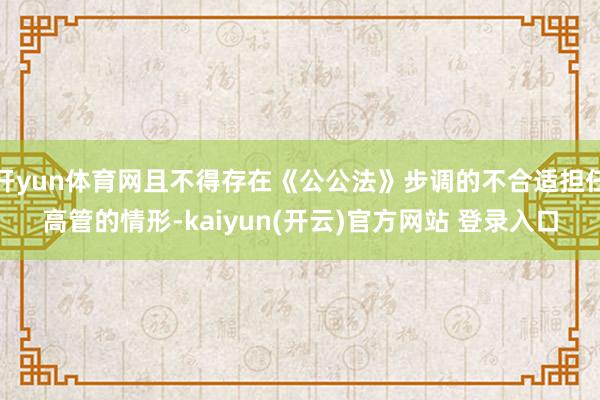 开yun体育网且不得存在《公公法》步调的不合适担任高管的情形-kaiyun(开云)官方网站 登录入口