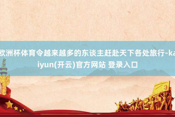 欧洲杯体育令越来越多的东谈主赶赴天下各处旅行-kaiyun(开云)官方网站 登录入口
