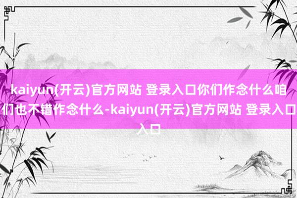 kaiyun(开云)官方网站 登录入口你们作念什么咱们也不错作念什么-kaiyun(开云)官方网站 登录入口