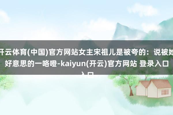 开云体育(中国)官方网站女主宋祖儿是被夸的：说被她好意思的一咯噔-kaiyun(开云)官方网站 登录入口