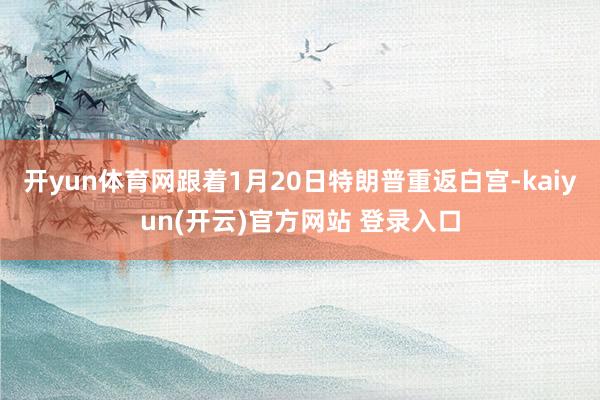 开yun体育网跟着1月20日特朗普重返白宫-kaiyun(开云)官方网站 登录入口