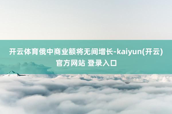 开云体育俄中商业额将无间增长-kaiyun(开云)官方网站 
