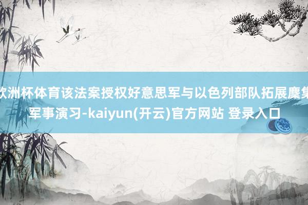 欧洲杯体育该法案授权好意思军与以色列部队拓展麇集军事演习-k