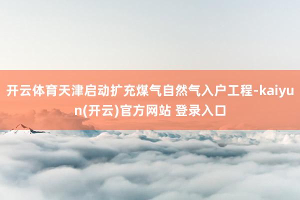 开云体育天津启动扩充煤气自然气入户工程-kaiyun(开云)官方网站 登录入口