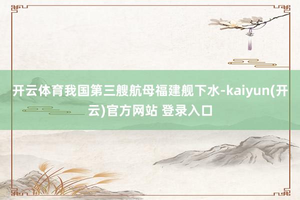   开云体育我国第三艘航母福建舰下水-kaiyun(开云)官方网站 登录入口