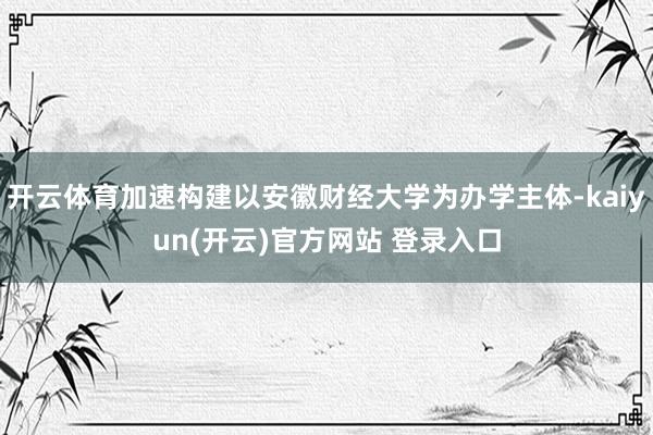 开云体育加速构建以安徽财经大学为办学主体-kaiyun(开云