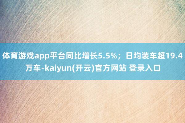   体育游戏app平台同比增长5.5%；日均装车超19.4万车-kaiyun(开云)官方网站 登录入口