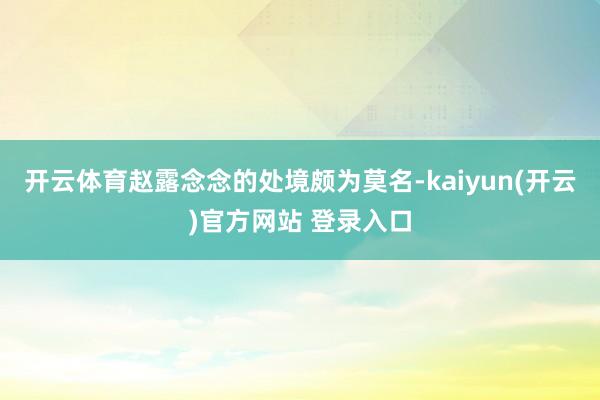 开云体育赵露念念的处境颇为莫名-kaiyun(开云)官方网站 登录入口