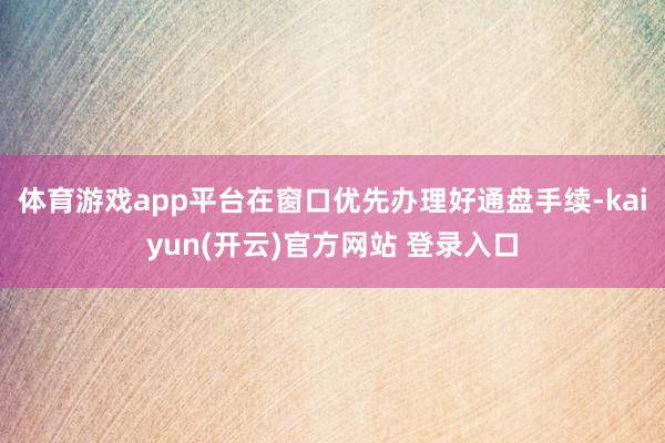 体育游戏app平台在窗口优先办理好通盘手续-kaiyun(开